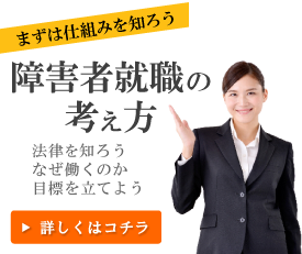 まずは仕組みを知ろう。障害者就職の考え方。法律を知ろう、なぜ働くのか目標を立てよう。詳しくはコチラ。